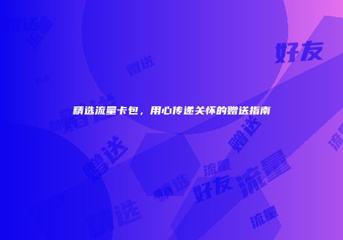 精选流量卡包，用心传递关怀的赠送指南