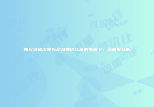 如何选择流量充足且性价比高的电信卡：多角度分析
