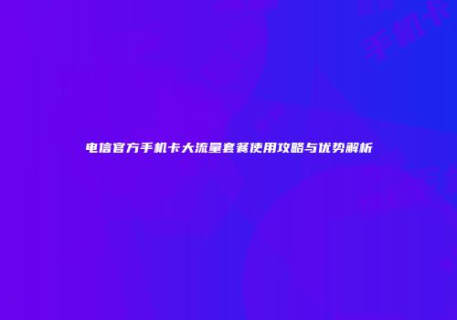 电信官方手机卡大流量套餐使用攻略与优势解析
