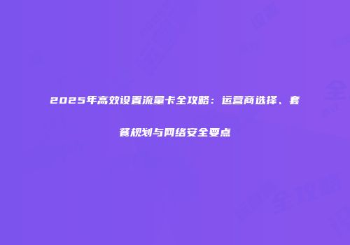 2025年高效设置流量卡全攻略：运营商选择、套餐规划与网络安全要点