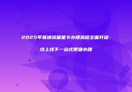 2025年联通流量星卡办理流程全面升级：线上线下一站式便捷办理