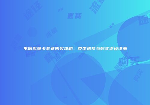 电信流量卡套餐购买攻略：类型选择与购买途径详解