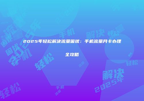 2025年轻松解决流量困扰：手机流量月卡办理全攻略