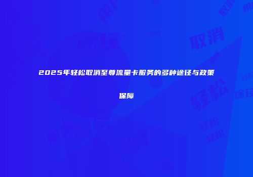 2025年轻松取消至尊流量卡服务的多种途径与政策保障