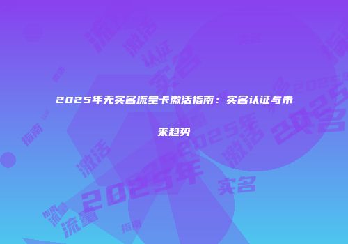 2025年无实名流量卡激活指南：实名认证与未来趋势