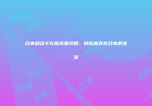 日本移动卡充值流量攻略：轻松应对在日本的生活
