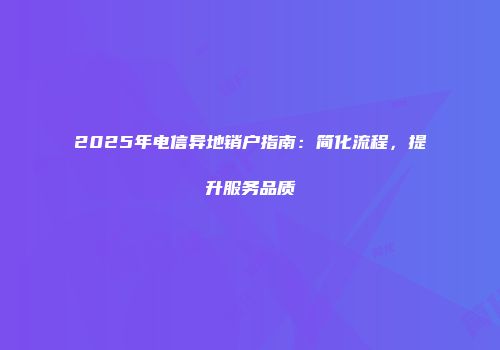 2025年电信异地销户指南：简化流程，提升服务品质