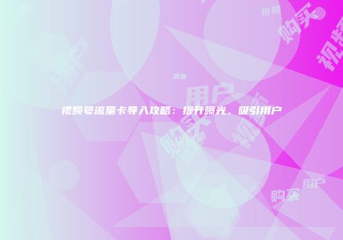 视频号流量卡导入攻略：提升曝光，吸引用户