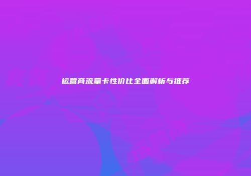 运营商流量卡性价比全面解析与推荐