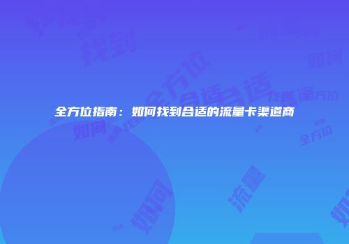 全方位指南：如何找到合适的流量卡渠道商
