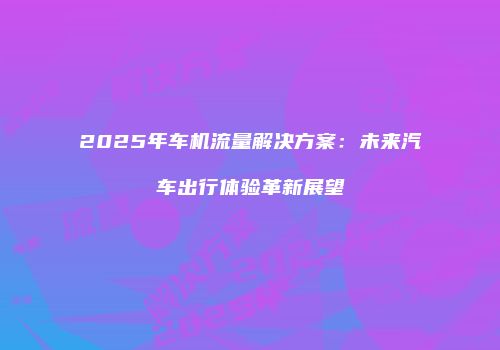 2025年车机流量解决方案：未来汽车出行体验革新展望