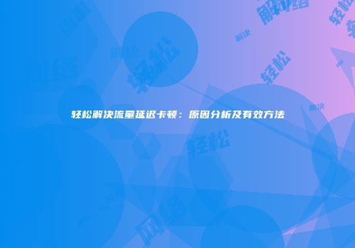 轻松解决流量延迟卡顿：原因分析及有效方法
