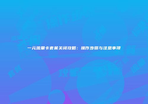 一元流量卡套餐关闭攻略：操作步骤与注意事项