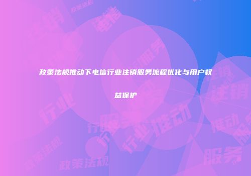 政策法规推动下电信行业注销服务流程优化与用户权益保护