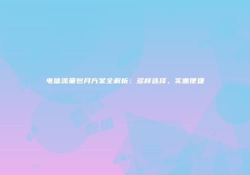 电信流量包月方案全解析：多样选择，实惠便捷