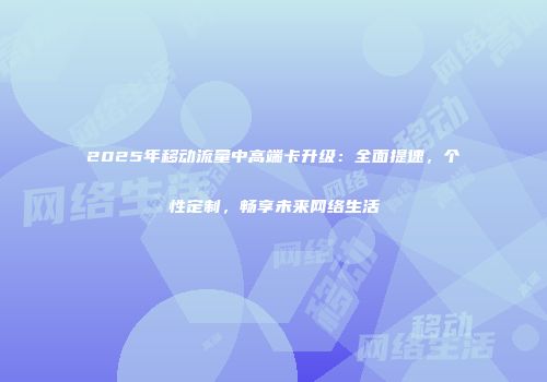 2025年移动流量中高端卡升级：全面提速，个性定制，畅享未来网络生活