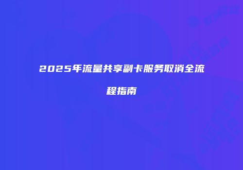 2025年流量共享副卡服务取消全流程指南