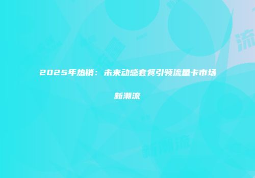 2025年热销：未来动感套餐引领流量卡市场新潮流