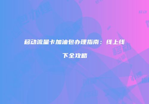 移动流量卡加油包办理指南：线上线下全攻略