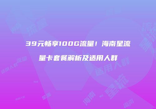 39元畅享100G流量！海南星流量卡套餐解析及适用人群