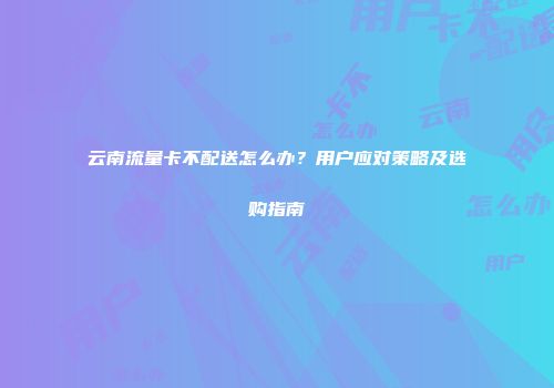 云南流量卡不配送怎么办？用户应对策略及选购指南