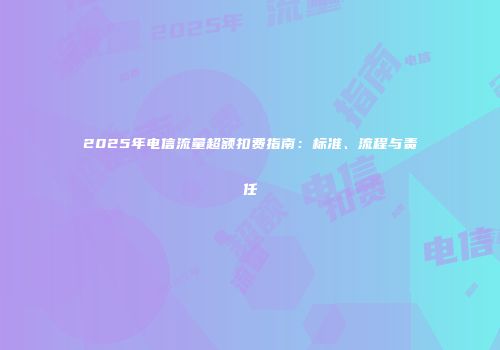 2025年电信流量超额扣费指南：标准、流程与责任