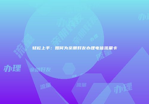 轻松上手：如何为亲朋好友办理电信流量卡