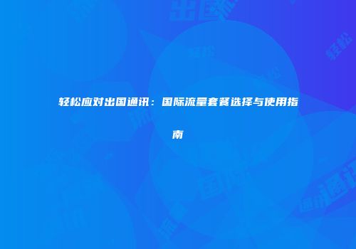 轻松应对出国通讯：国际流量套餐选择与使用指南