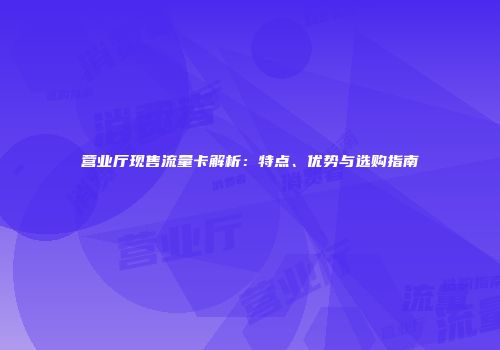 营业厅现售流量卡解析：特点、优势与选购指南