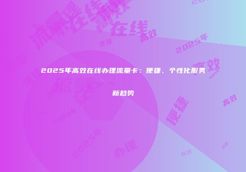 2025年高效在线办理流量卡：便捷、个性化服务新趋势