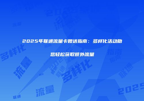 2025年联通流量卡赠送指南：多样化活动助您轻松获取额外流量