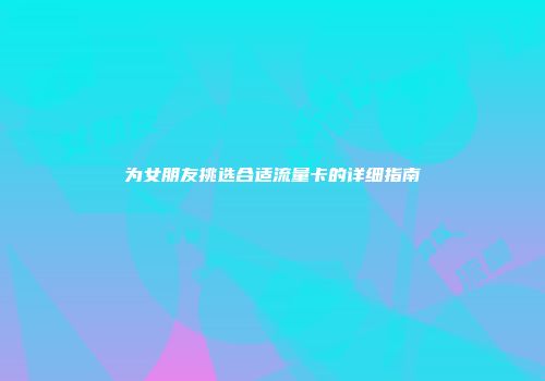 为女朋友挑选合适流量卡的详细指南