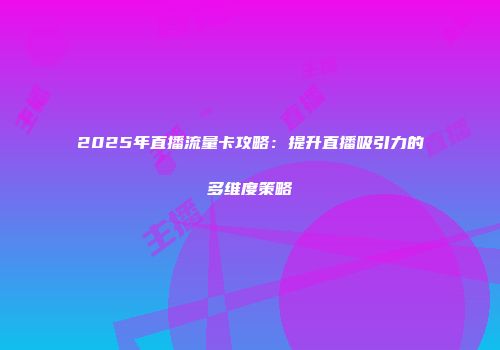 2025年直播流量卡攻略：提升直播吸引力的多维度策略