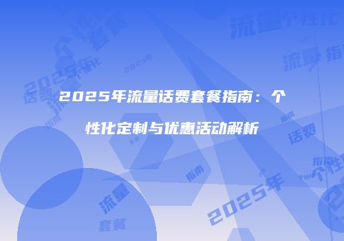 2025年流量话费套餐指南：个性化定制与优惠活动解析