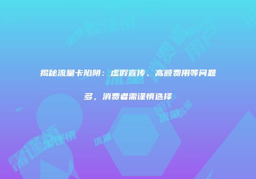 揭秘流量卡陷阱：虚假宣传、高额费用等问题多，消费者需谨慎选择