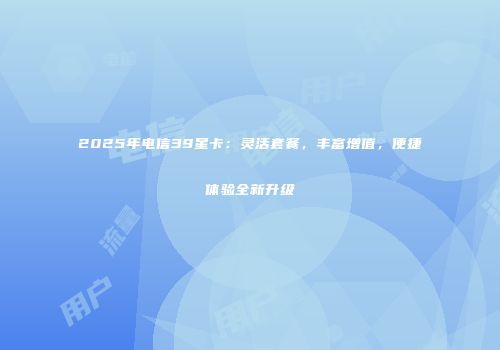 2025年电信39星卡：灵活套餐，丰富增值，便捷体验全新升级