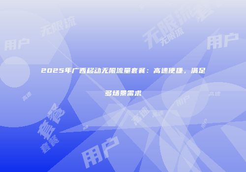 2025年广西移动无限流量套餐：高速便捷，满足多场景需求