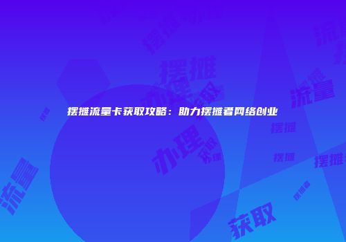 摆摊流量卡获取攻略：助力摆摊者网络创业