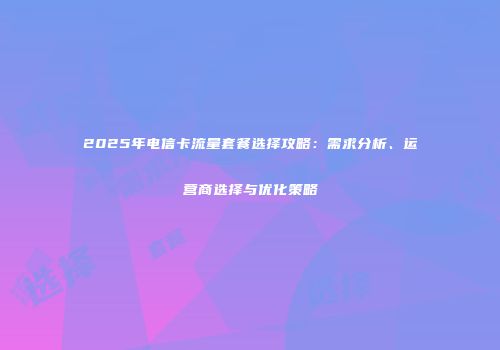 2025年电信卡流量套餐选择攻略：需求分析、运营商选择与优化策略