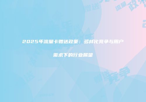 2025年流量卡赠送政策：多样化竞争与用户需求下的行业展望
