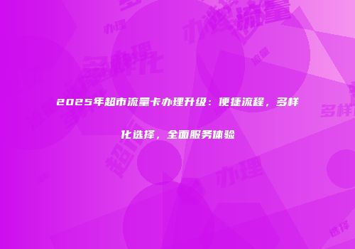 2025年超市流量卡办理升级：便捷流程，多样化选择，全面服务体验