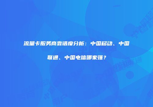 流量卡服务商靠谱度分析：中国移动、中国联通、中国电信哪家强？