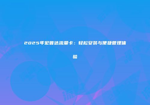2025年宏普达流量卡：轻松安装与便捷管理体验