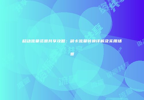 移动流量资源共享攻略：副卡流量转换详解及实用场景