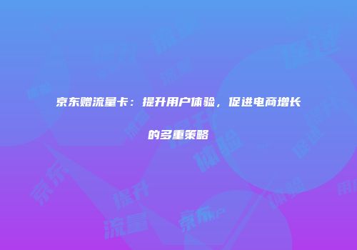 京东赠流量卡：提升用户体验，促进电商增长的多重策略