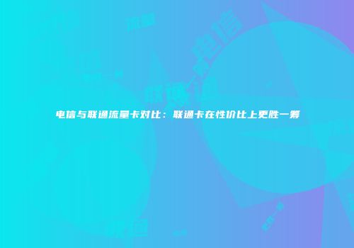 电信与联通流量卡对比：联通卡在性价比上更胜一筹