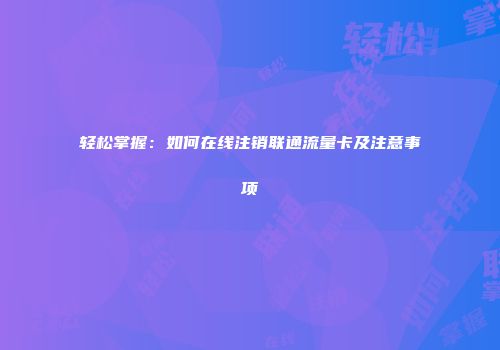 轻松掌握：如何在线注销联通流量卡及注意事项