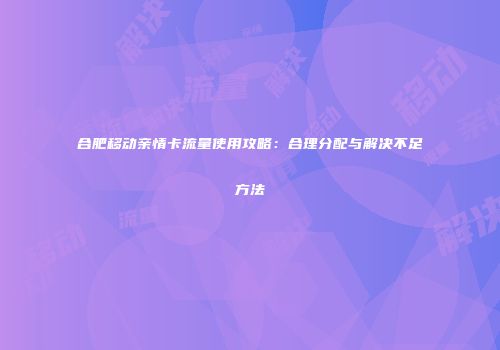 合肥移动亲情卡流量使用攻略：合理分配与解决不足方法
