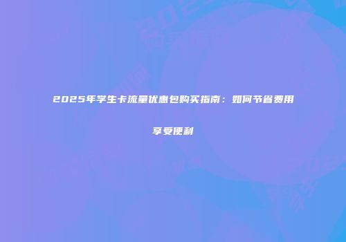 2025年学生卡流量优惠包购买指南：如何节省费用享受便利