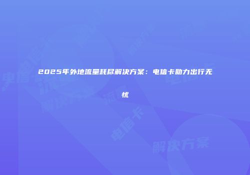 2025年外地流量耗尽解决方案：电信卡助力出行无忧